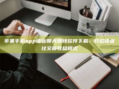遂宁苹果手机app语音聊天赚钱软件下载：开启语音社交新收益模式
